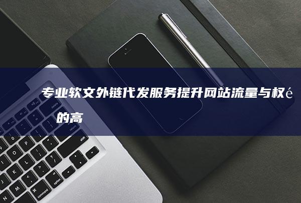 专业软文外链代发服务：提升网站流量与权重的高效策略